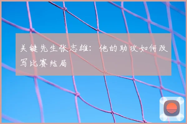 关键先生张志雄:他的助攻如何改写比赛结局