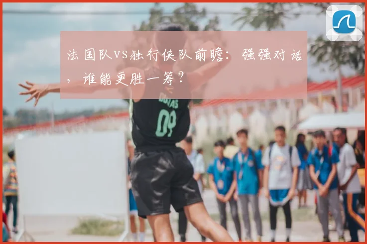 法国队vs独行侠队前瞻：强强对话，谁能更胜一筹？