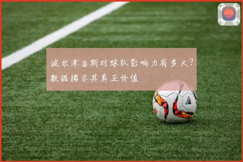 波尔津吉斯对球队影响力有多大？数据揭示其真正价值