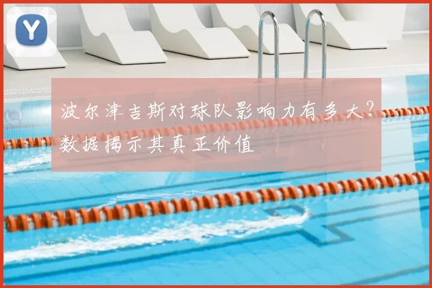 波尔津吉斯对球队影响力有多大？数据揭示其真正价值