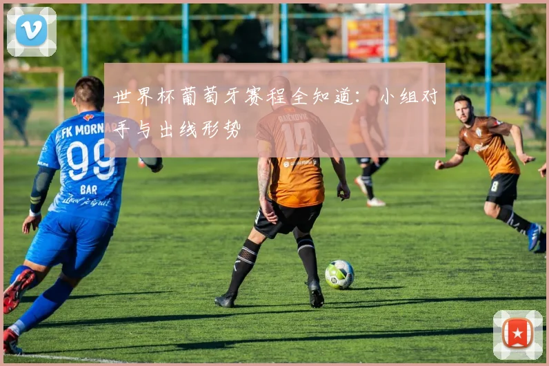 世界杯葡萄牙赛程全知道：小组对手与出线形势