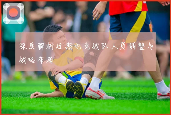 深度解析近期电竞战队人员调整与战略布局