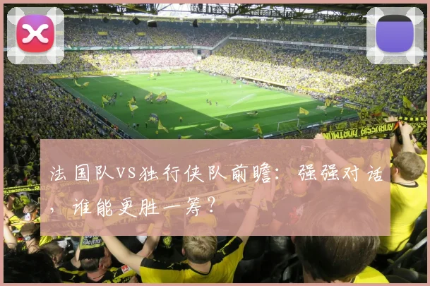 法国队vs独行侠队前瞻:强强对话,谁能更胜一筹?